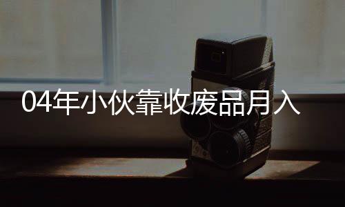 04年小伙靠收廢品月入過(guò)萬(wàn)，勵(lì)志創(chuàng)業(yè)故事