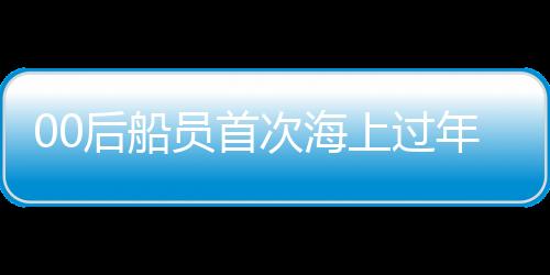 00后船員首次海上過年，體驗別樣的海上新春