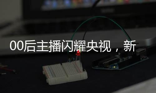 00后主播閃耀央視，新一代力量的崛起