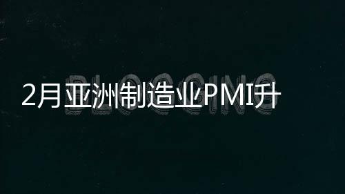 2月亞洲制造業(yè)PMI升至51.3% 連續(xù)14個月處于擴(kuò)張區(qū)間