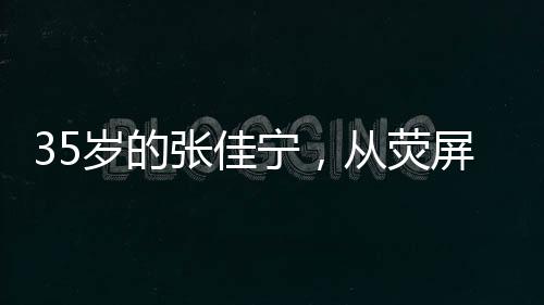 35歲的張佳寧，從熒屏女神到母親角色的蛻變