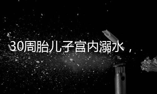 30周胎兒子宮內(nèi)溺水，醫(yī)護(hù)人員緊急救治創(chuàng)造生命奇跡