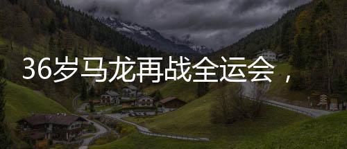 36歲馬龍再戰(zhàn)全運會，老將的不懈拼搏與精神傳承