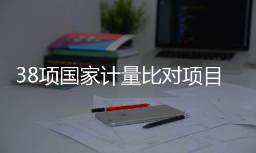 38項國家計量比對項目實施！關(guān)乎安全、醫(yī)療與生態(tài)環(huán)境