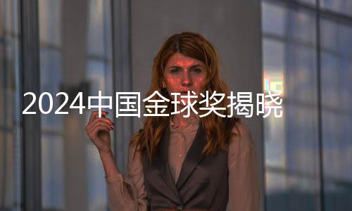 2024中國金球獎揭曉，星光熠熠，榮耀時刻