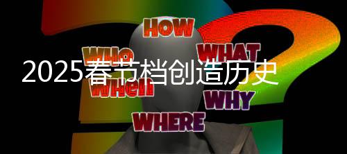 2025春節(jié)檔創(chuàng)造歷史，電影市場(chǎng)的繁榮與消費(fèi)熱潮