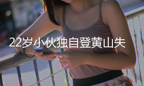 22歲小伙獨自登黃山失聯(lián)六晝夜，搜尋行動全力展開