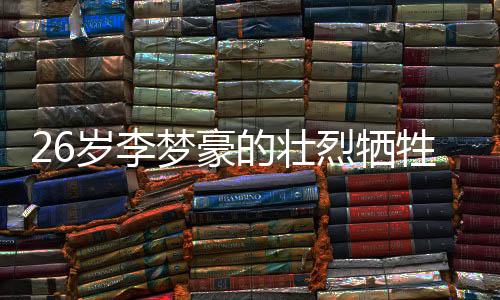 26歲李夢豪的壯烈犧牲，永恒的青春奉獻