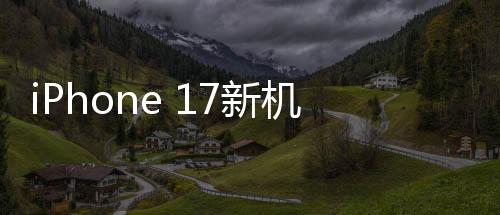 iPhone 17新機(jī)模上手體驗(yàn)，設(shè)計(jì)革新，性能飛躍